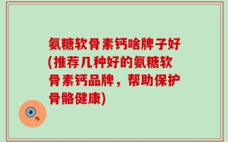 氨糖软骨素钙啥牌子好(推荐几种好的氨糖软骨素钙品牌，帮助保护骨骼健康)