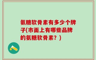 氨糖软骨素有多少个牌子(市面上有哪些品牌的氨糖软骨素？)