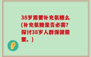 38岁需要补充氨糖么(补充氨糖是否必需？探讨38岁人群保健需要。)