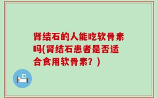 肾结石的人能吃软骨素吗(肾结石患者是否适合食用软骨素？)