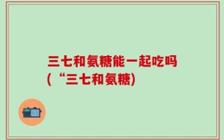 三七和氨糖能一起吃吗(“三七和氨糖)