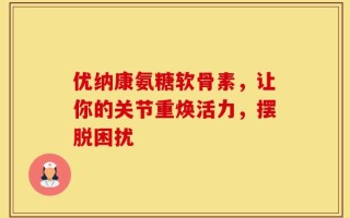 优纳康氨糖软骨素，让你的关节重焕活力，摆脱困扰