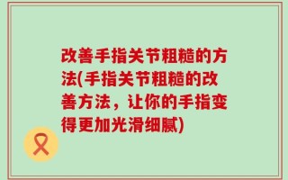 改善手指关节粗糙的方法(手指关节粗糙的改善方法，让你的手指变得更加光滑细腻)