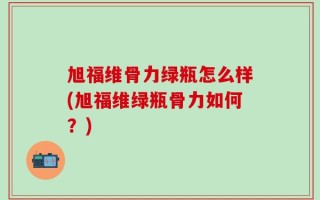 旭福维骨力绿瓶怎么样(旭福维绿瓶骨力如何？)