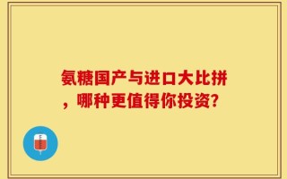 氨糖国产与进口大比拼，哪种更值得你投资？