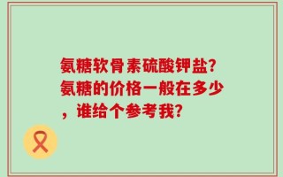 氨糖软骨素硫酸钾盐？氨糖的价格一般在多少，谁给个参考我？
