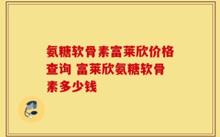 氨糖软骨素富莱欣价格查询 富莱欣氨糖软骨素多少钱