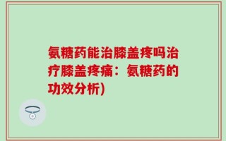 氨糖药能治膝盖疼吗治疗膝盖疼痛：氨糖药的功效分析)