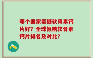 哪个国家氨糖软骨素钙片好？全球氨糖软骨素钙片排名及对比？