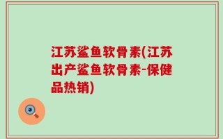 江苏鲨鱼软骨素(江苏出产鲨鱼软骨素-保健品热销)