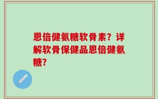 恩倍健氨糖软骨素？详解软骨保健品恩倍健氨糖？