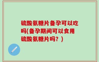 硫酸氨糖片备孕可以吃吗(备孕期间可以食用硫酸氨糖片吗？)