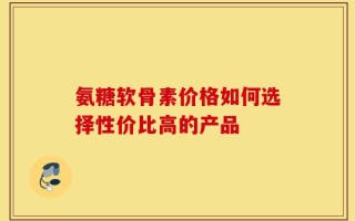 氨糖软骨素价格如何选择性价比高的产品
