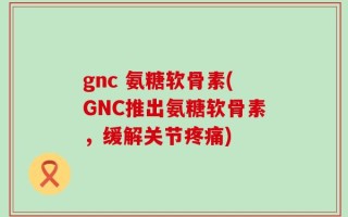 gnc 氨糖软骨素(GNC推出氨糖软骨素，缓解关节疼痛)