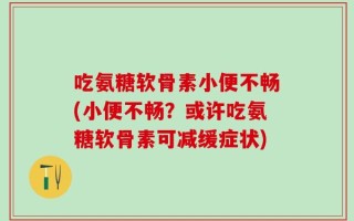 吃氨糖软骨素小便不畅(小便不畅？或许吃氨糖软骨素可减缓症状)