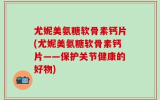 尤妮美氨糖软骨素钙片(尤妮美氨糖软骨素钙片——保护关节健康的好物)