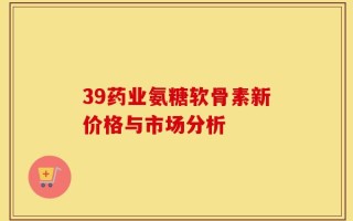 39药业氨糖软骨素新价格与市场分析