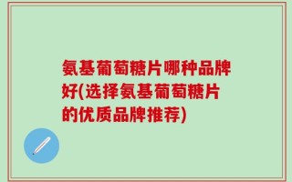 氨基葡萄糖片哪种品牌好(选择氨基葡萄糖片的优质品牌推荐)
