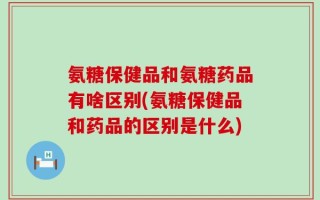 氨糖保健品和氨糖药品有啥区别(氨糖保健品和药品的区别是什么)