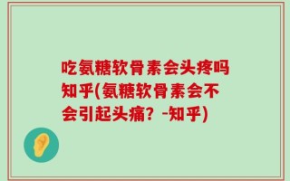吃氨糖软骨素会头疼吗知乎(氨糖软骨素会不会引起头痛？-知乎)