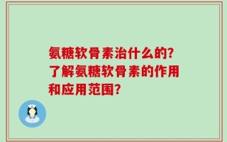氨糖软骨素治什么的？了解氨糖软骨素的作用和应用范围？