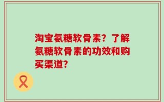 淘宝氨糖软骨素？了解氨糖软骨素的功效和购买渠道？