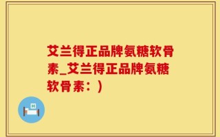 艾兰得正品牌氨糖软骨素_艾兰得正品牌氨糖软骨素：)