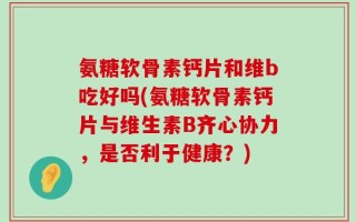 氨糖软骨素钙片和维b吃好吗(氨糖软骨素钙片与维生素B齐心协力，是否利于健康？)