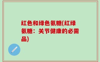 红色和绿色氨糖(红绿氨糖：关节健康的必需品)