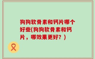 狗狗软骨素和钙片哪个好些(狗狗软骨素和钙片，哪效果更好？)