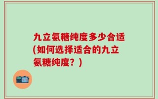 九立氨糖纯度多少合适(如何选择适合的九立氨糖纯度？)
