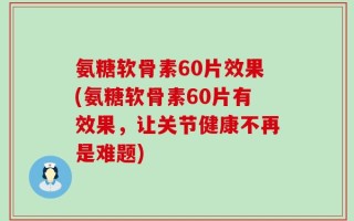 氨糖软骨素60片效果(氨糖软骨素60片有效果，让关节健康不再是难题)
