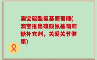 澳宝硫酸氨基葡萄糖(澳宝推出硫酸氨基葡萄糖补充剂，关爱关节健康)