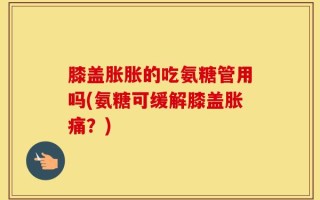 膝盖胀胀的吃氨糖管用吗(氨糖可缓解膝盖胀痛？)