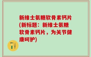 新维士氨糖软骨素钙片(新标题：新维士氨糖软骨素钙片，为关节健康呵护)