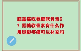 膝盖痛吃氨糖软骨素6？氨糖软骨素有什么作用腿脚疼痛可以补充吗