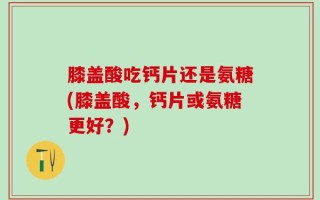 膝盖酸吃钙片还是氨糖(膝盖酸，钙片或氨糖更好？)