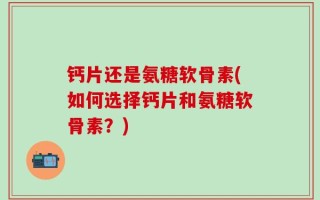 钙片还是氨糖软骨素(如何选择钙片和氨糖软骨素？)
