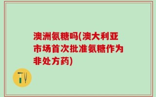 澳洲氨糖吗(澳大利亚市场首次批准氨糖作为非处方药)