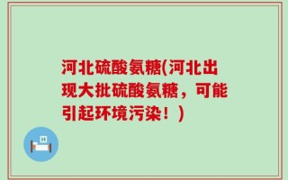 河北硫酸氨糖(河北出现大批硫酸氨糖，可能引起环境污染！)