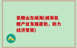 氨糖山东威海(威海氨糖产业发展蓬勃，助力经济繁荣)