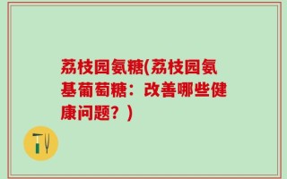 荔枝园氨糖(荔枝园氨基葡萄糖：改善哪些健康问题？)