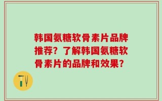 韩国氨糖软骨素片品牌推荐？了解韩国氨糖软骨素片的品牌和效果？