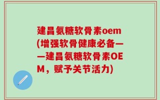 建昌氨糖软骨素oem(增强软骨健康必备——建昌氨糖软骨素OEM，赋予关节活力)