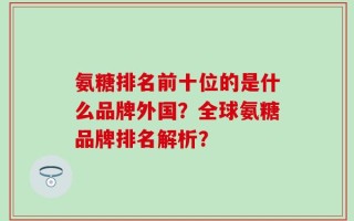 氨糖排名前十位的是什么品牌外国？全球氨糖品牌排名解析？