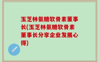 玉芝林氨糖软骨素董事长(玉芝林氨糖软骨素董事长分享企业发展心得)