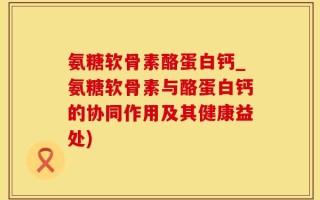 氨糖软骨素酪蛋白钙_氨糖软骨素与酪蛋白钙的协同作用及其健康益处)