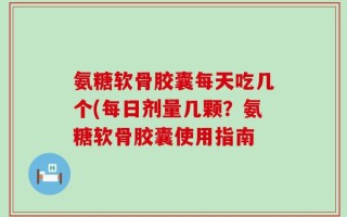 氨糖软骨胶囊每天吃几个(每日剂量几颗？氨糖软骨胶囊使用指南
