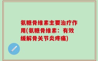 氨糖骨维素主要治疗作用(氨糖骨维素：有效缓解骨关节炎疼痛)
