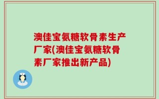 澳佳宝氨糖软骨素生产厂家(澳佳宝氨糖软骨素厂家推出新产品)